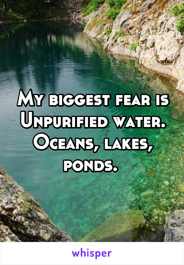 My biggest fear is Unpurified water. Oceans, lakes, ponds. 