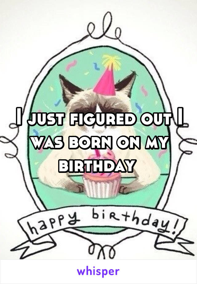 I just figured out I was born on my birthday 