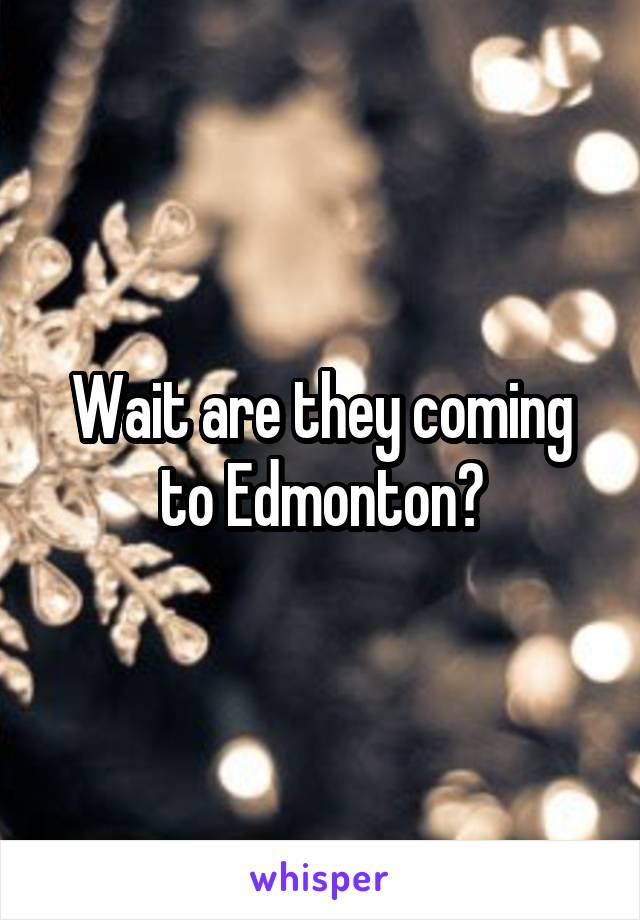 Wait are they coming to Edmonton?