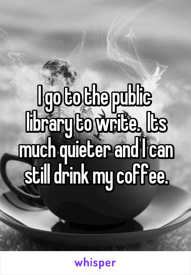 I go to the public 
Iibrary to write.  Its much quieter and I can still drink my coffee.