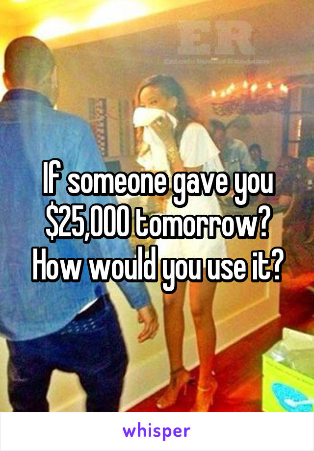 If someone gave you $25,000 tomorrow? How would you use it?