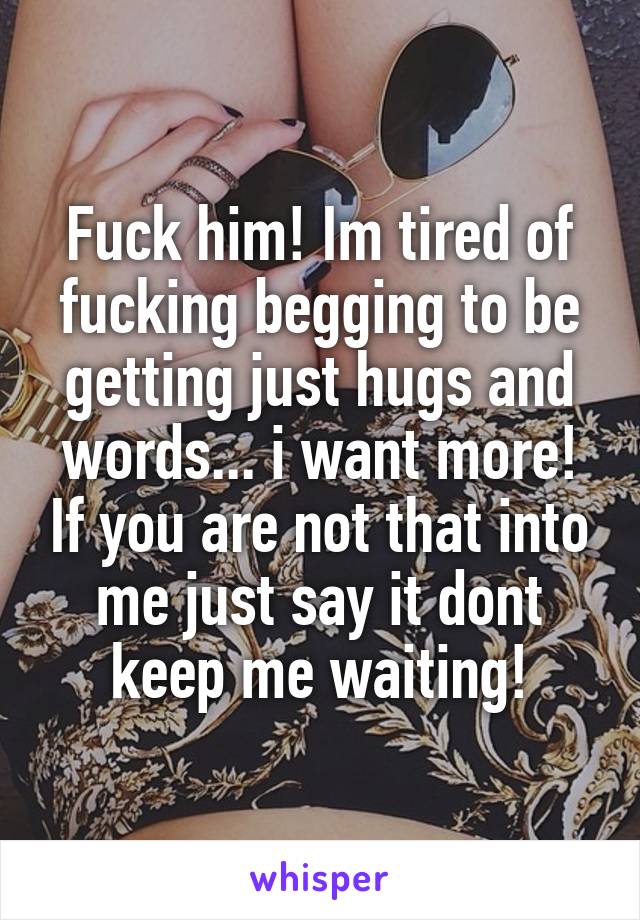 Fuck him! Im tired of fucking begging to be getting just hugs and words... i want more! If you are not that into me just say it dont keep me waiting!