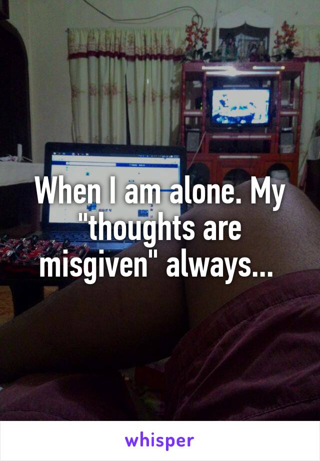 When I am alone. My "thoughts are misgiven" always... 