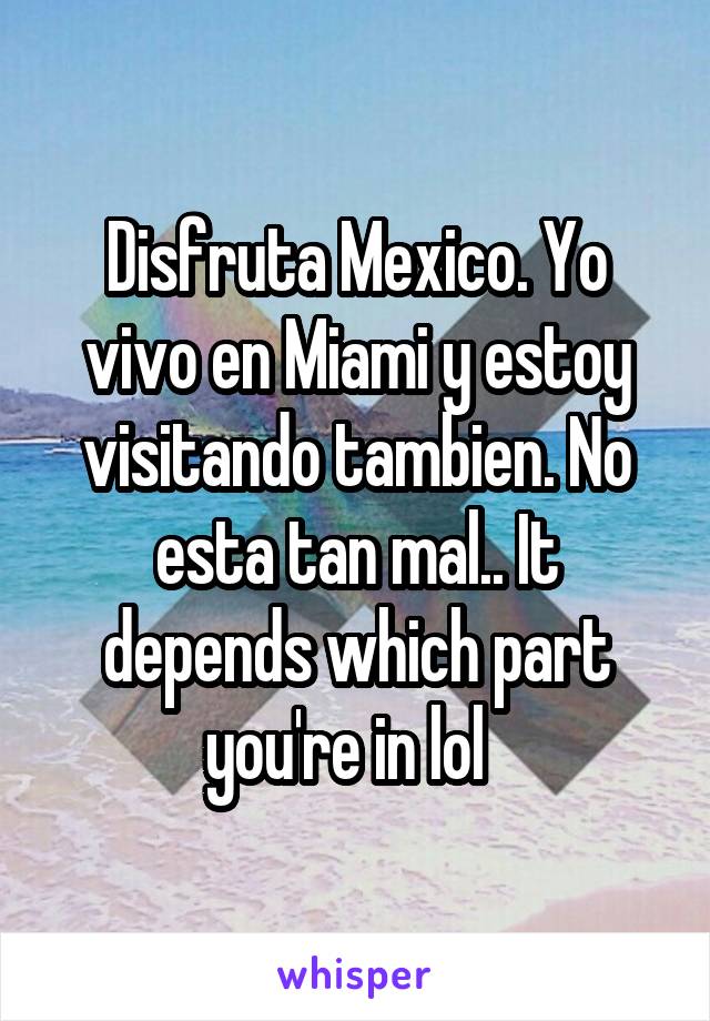 Disfruta Mexico. Yo vivo en Miami y estoy visitando tambien. No esta tan mal.. It depends which part you're in lol  