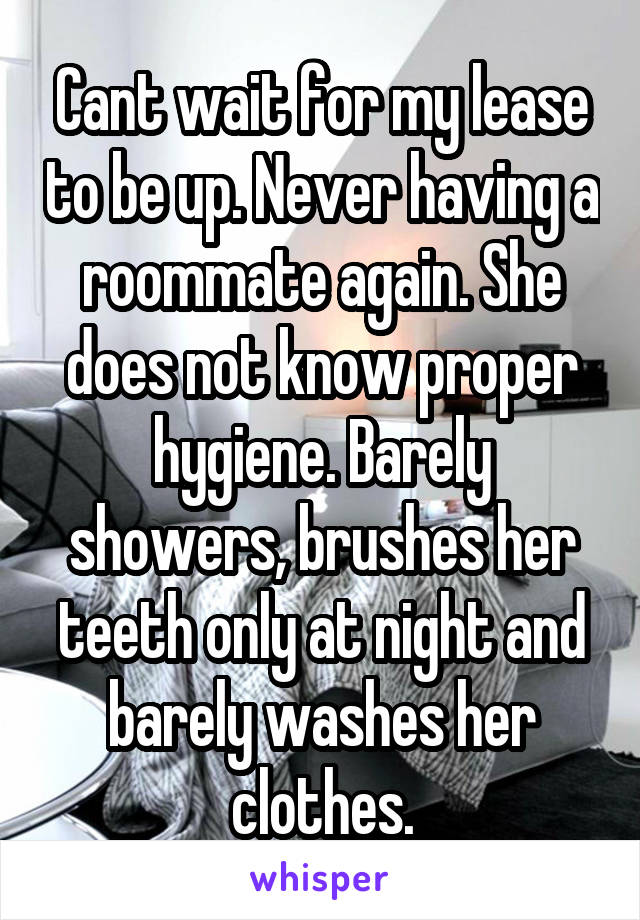 Cant wait for my lease to be up. Never having a roommate again. She does not know proper hygiene. Barely showers, brushes her teeth only at night and barely washes her clothes.