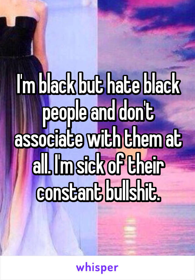 I'm black but hate black people and don't associate with them at all. I'm sick of their constant bullshit.