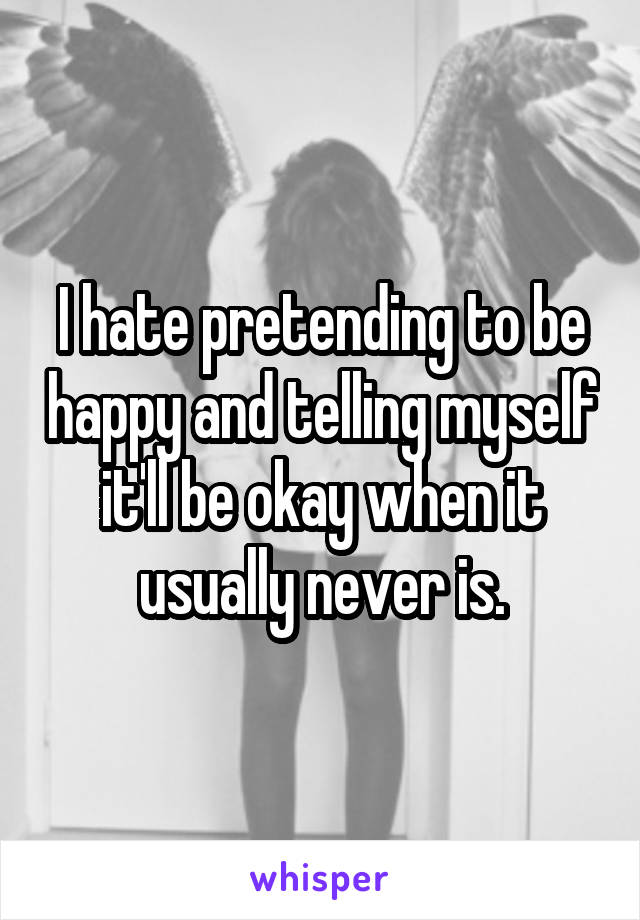 I hate pretending to be happy and telling myself it'll be okay when it usually never is.