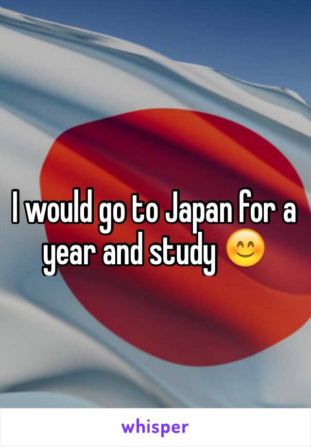 I would go to Japan for a year and study 😊