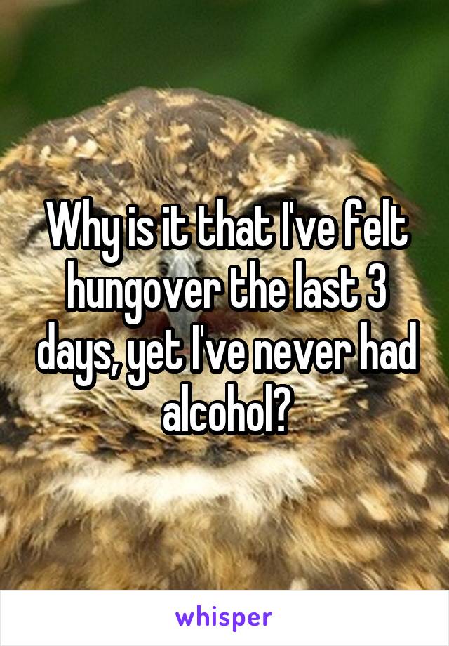 Why is it that I've felt hungover the last 3 days, yet I've never had alcohol?