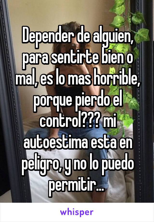 Depender de alguien, para sentirte bien o mal, es lo mas horrible, porque pierdo el control??? mi autoestima esta en peligro, y no lo puedo permitir... 