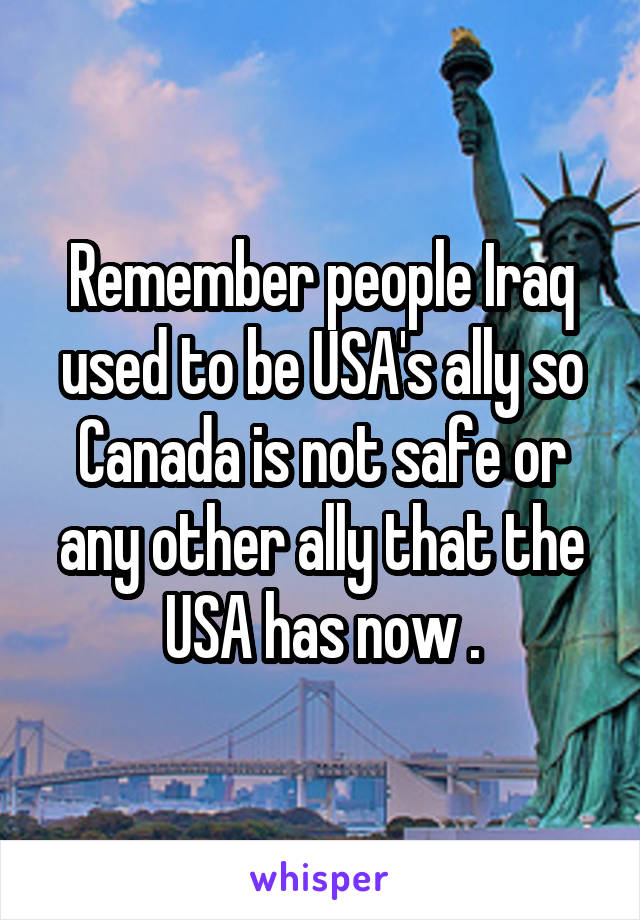 Remember people Iraq used to be USA's ally so Canada is not safe or any other ally that the USA has now .