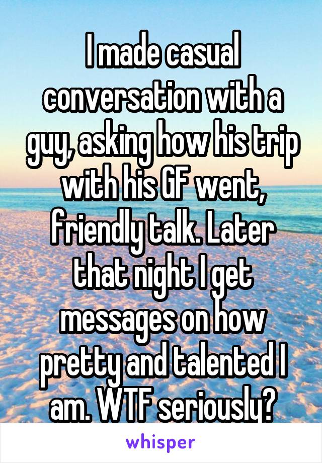 I made casual conversation with a guy, asking how his trip with his GF went, friendly talk. Later that night I get messages on how pretty and talented I am. WTF seriously?