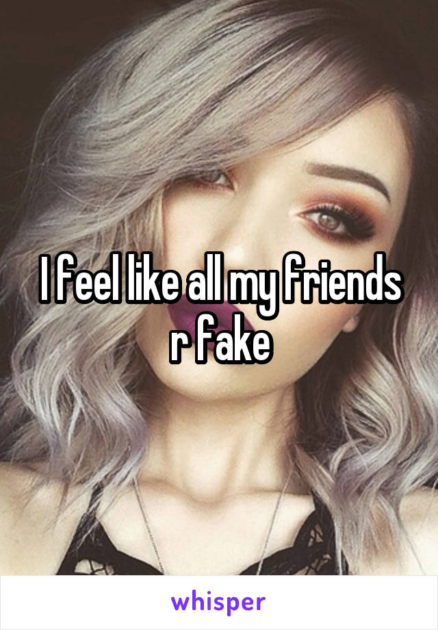 I feel like all my friends r fake