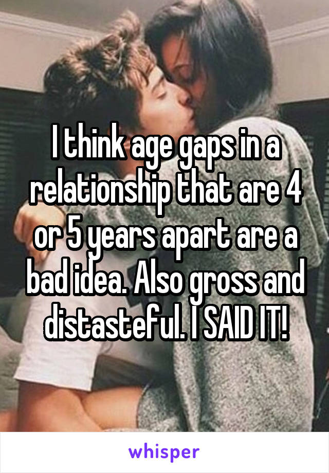 I think age gaps in a relationship that are 4 or 5 years apart are a bad idea. Also gross and distasteful. I SAID IT!