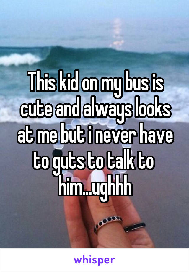 This kid on my bus is cute and always looks at me but i never have to guts to talk to  him...ughhh