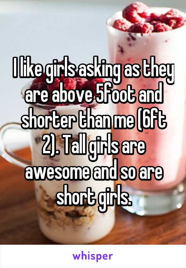 I like girls asking as they are above 5foot and shorter than me (6ft 2). Tall girls are awesome and so are short girls.