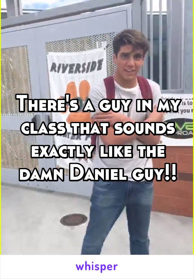 There's a guy in my class that sounds exactly like the damn Daniel guy!!