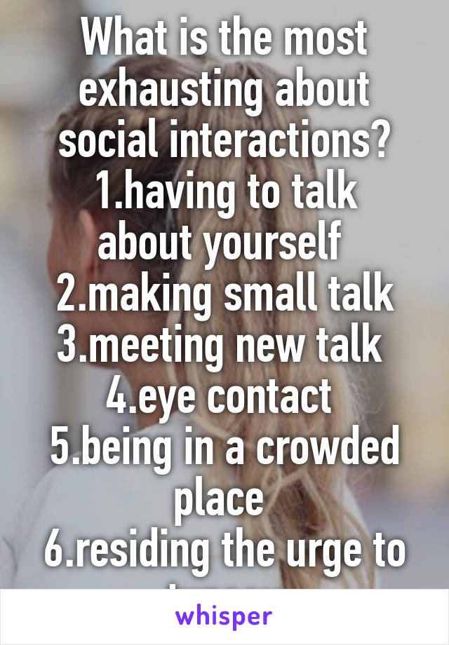 What is the most exhausting about social interactions?
1.having to talk about yourself 
2.making small talk
3.meeting new talk 
4.eye contact 
5.being in a crowded place 
6.residing the urge to tuneou