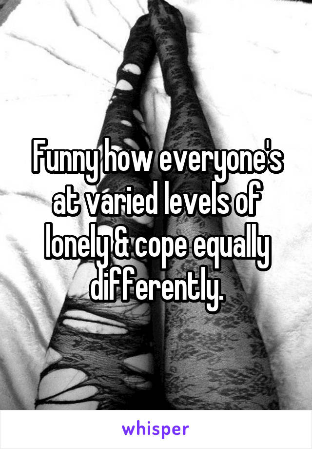 Funny how everyone's at varied levels of lonely & cope equally differently.