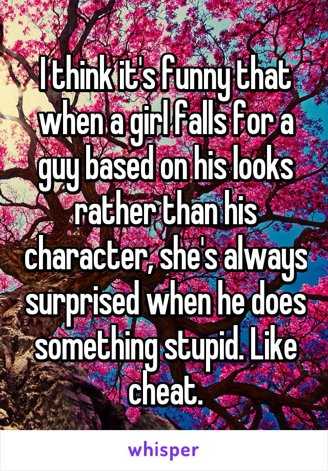 I think it's funny that when a girl falls for a guy based on his looks rather than his character, she's always surprised when he does something stupid. Like cheat.