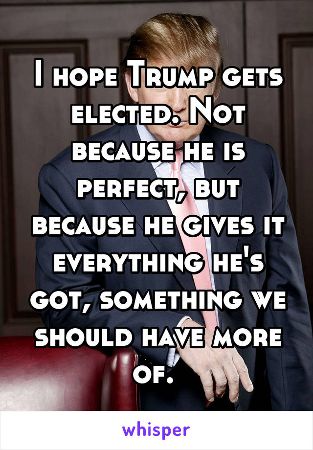 I hope Trump gets elected. Not because he is perfect, but because he gives it everything he's got, something we should have more of. 