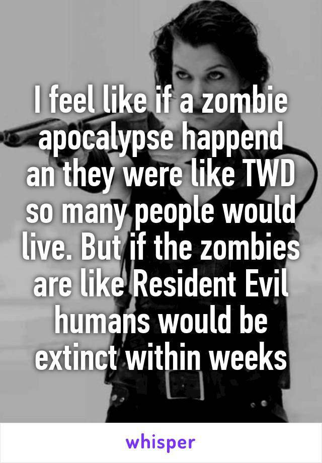 I feel like if a zombie apocalypse happend an they were like TWD so many people would live. But if the zombies are like Resident Evil humans would be extinct within weeks