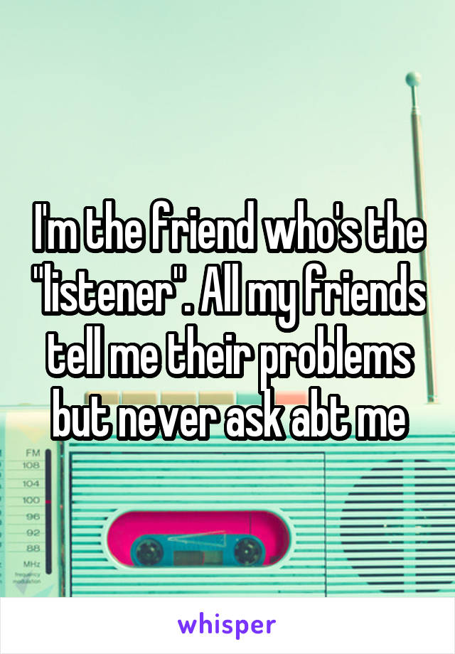 I'm the friend who's the "listener". All my friends tell me their problems but never ask abt me