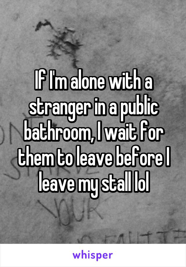 If I'm alone with a stranger in a public bathroom, I wait for them to leave before I leave my stall lol