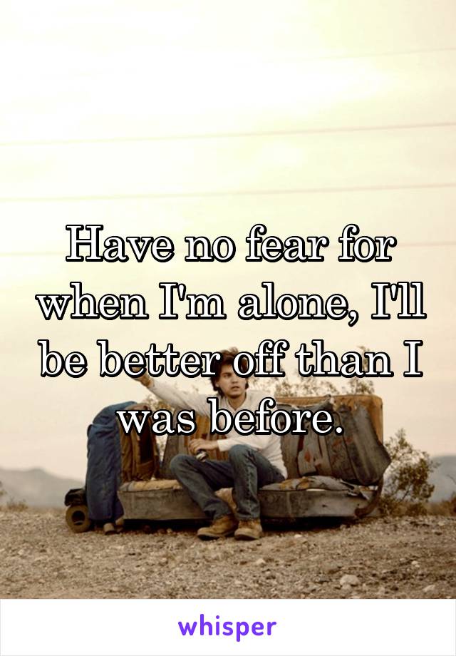 Have no fear for when I'm alone, I'll be better off than I was before.