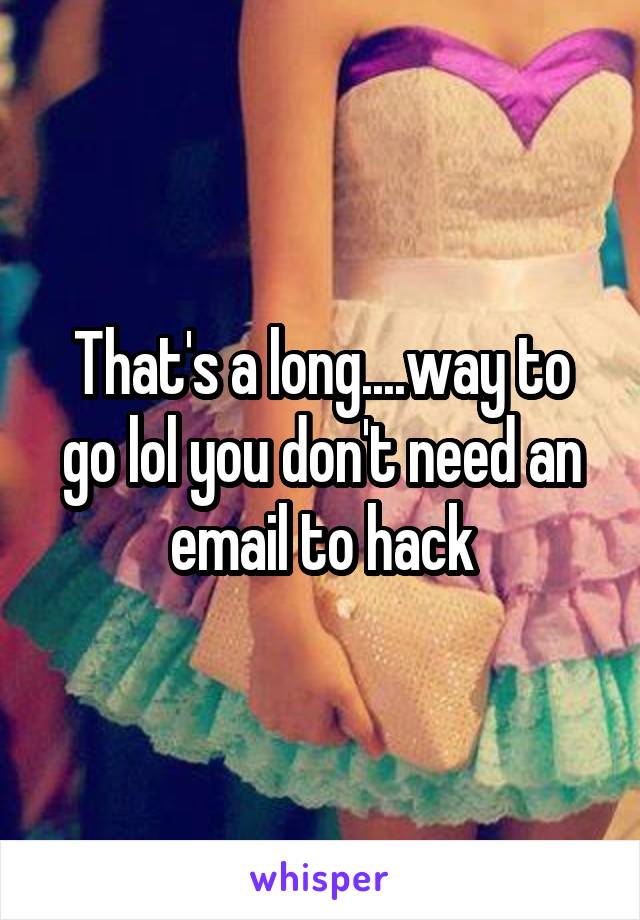 That's a long....way to go lol you don't need an email to hack