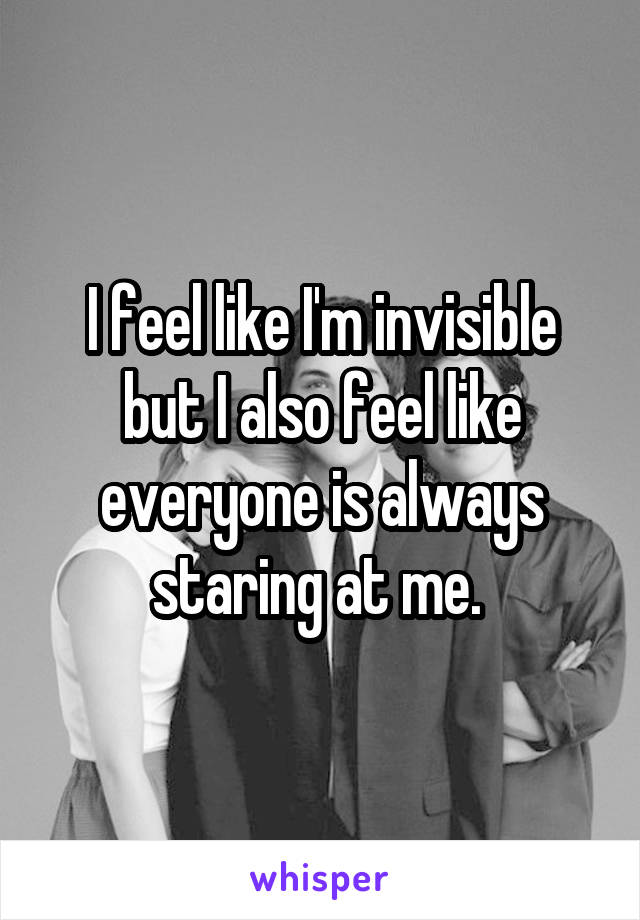 I feel like I'm invisible but I also feel like everyone is always staring at me. 