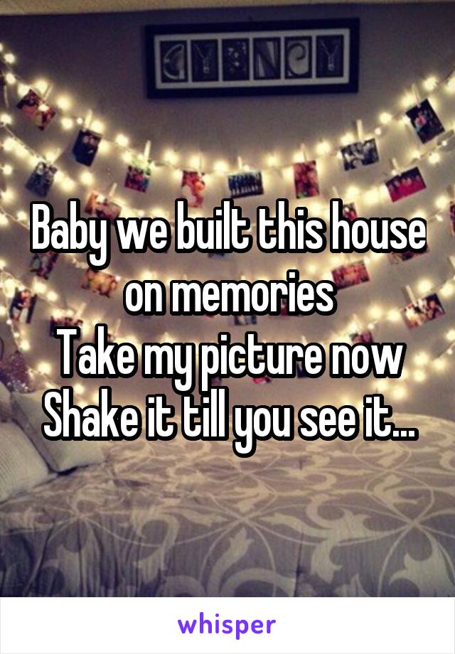 Baby we built this house on memories
Take my picture now
Shake it till you see it...