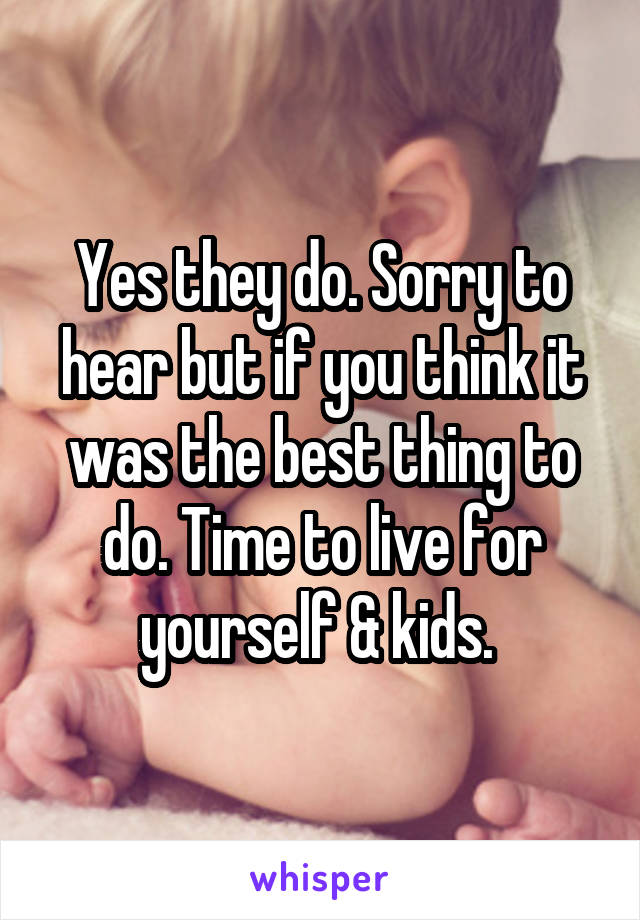 Yes they do. Sorry to hear but if you think it was the best thing to do. Time to live for yourself & kids. 