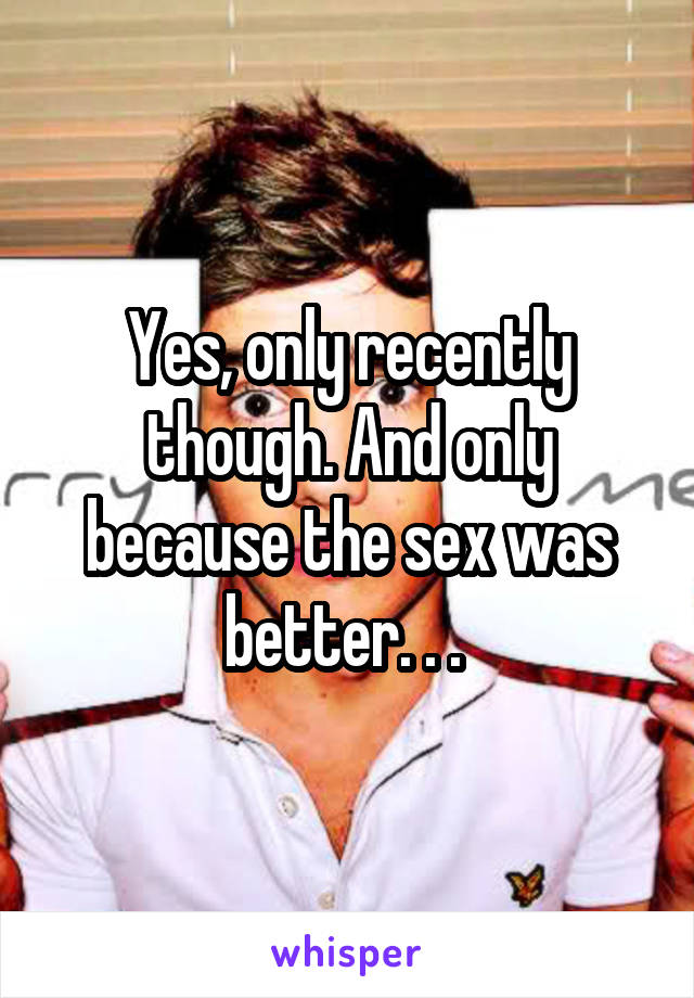 Yes, only recently though. And only because the sex was better. . . 