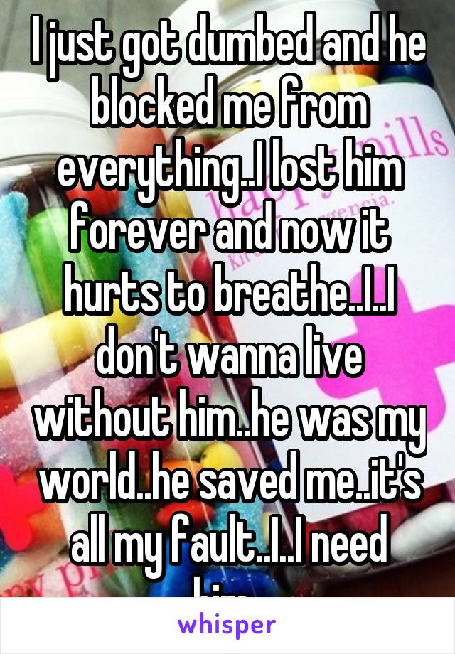 I just got dumbed and he blocked me from everything..I lost him forever and now it hurts to breathe..I..I don't wanna live without him..he was my world..he saved me..it's all my fault..I..I need him..