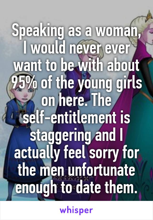 Speaking as a woman, I would never ever want to be with about 95% of the young girls on here. The self-entitlement is staggering and I actually feel sorry for the men unfortunate enough to date them.