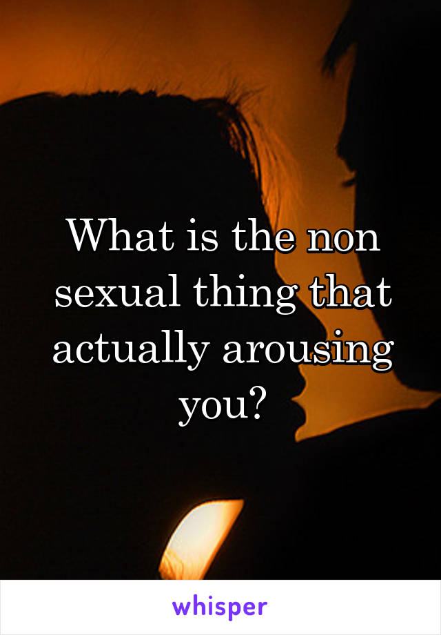 What is the non sexual thing that actually arousing you?