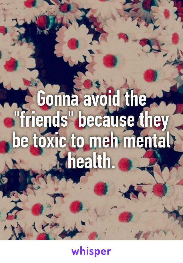 Gonna avoid the "friends" because they be toxic to meh mental health.