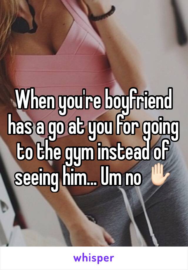 When you're boyfriend has a go at you for going  to the gym instead of seeing him... Um no ✋🏻