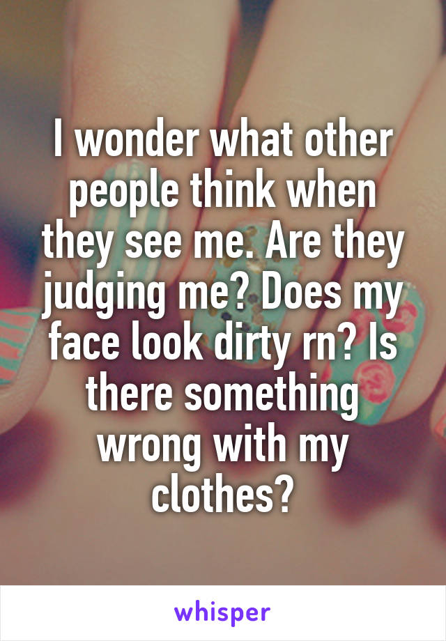 I wonder what other people think when they see me. Are they judging me? Does my face look dirty rn? Is there something wrong with my clothes?