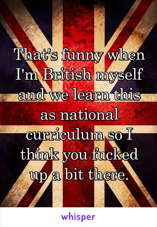 That's funny when I'm British myself and we learn this as national curriculum so I think you fucked up a bit there.