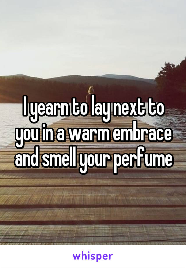 I yearn to lay next to you in a warm embrace and smell your perfume