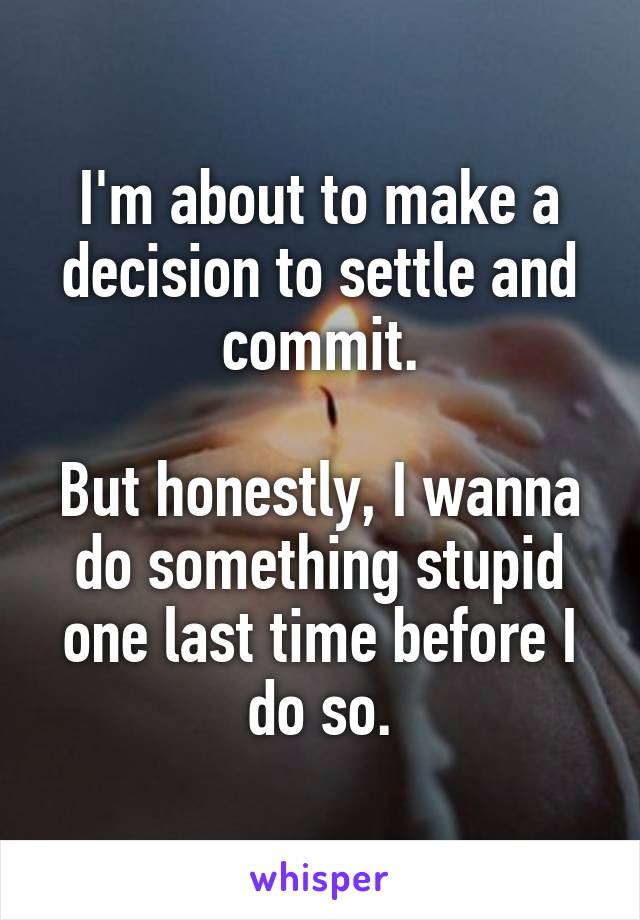 I'm about to make a decision to settle and commit.

But honestly, I wanna do something stupid one last time before I do so.