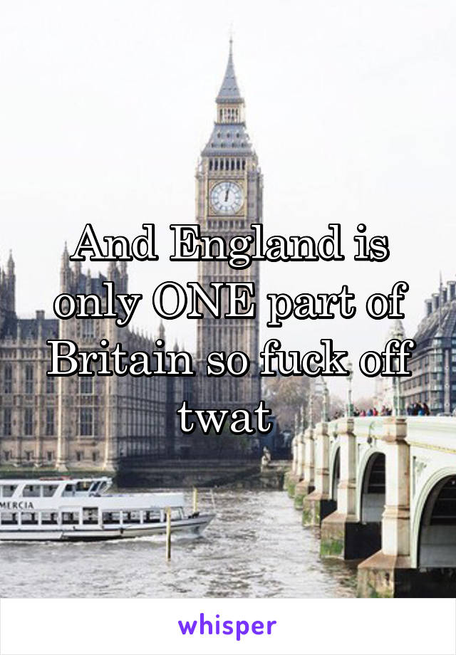 And England is only ONE part of Britain so fuck off twat 