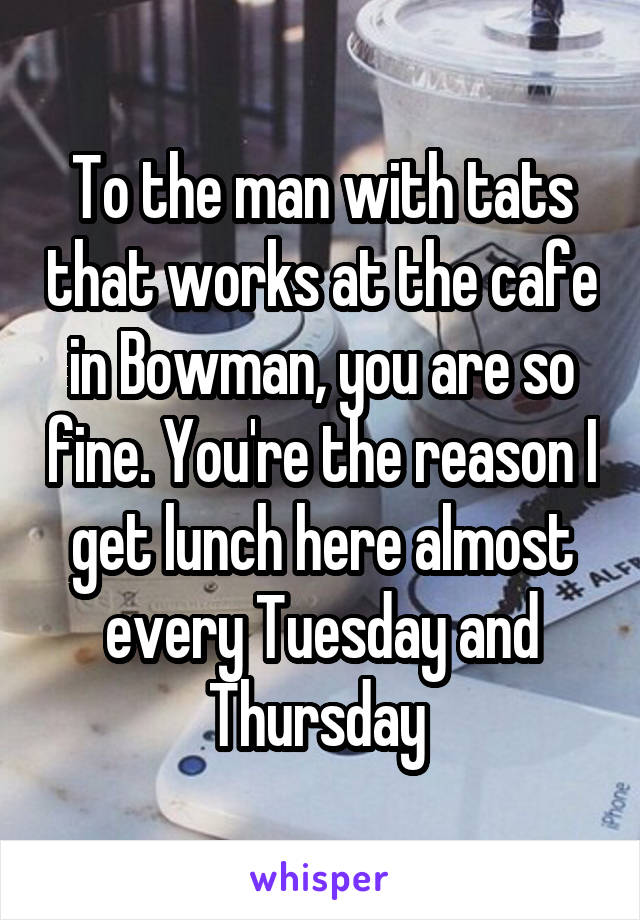 To the man with tats that works at the cafe in Bowman, you are so fine. You're the reason I get lunch here almost every Tuesday and Thursday 