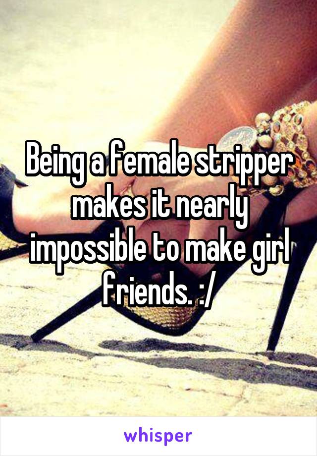 Being a female stripper makes it nearly impossible to make girl friends. :/