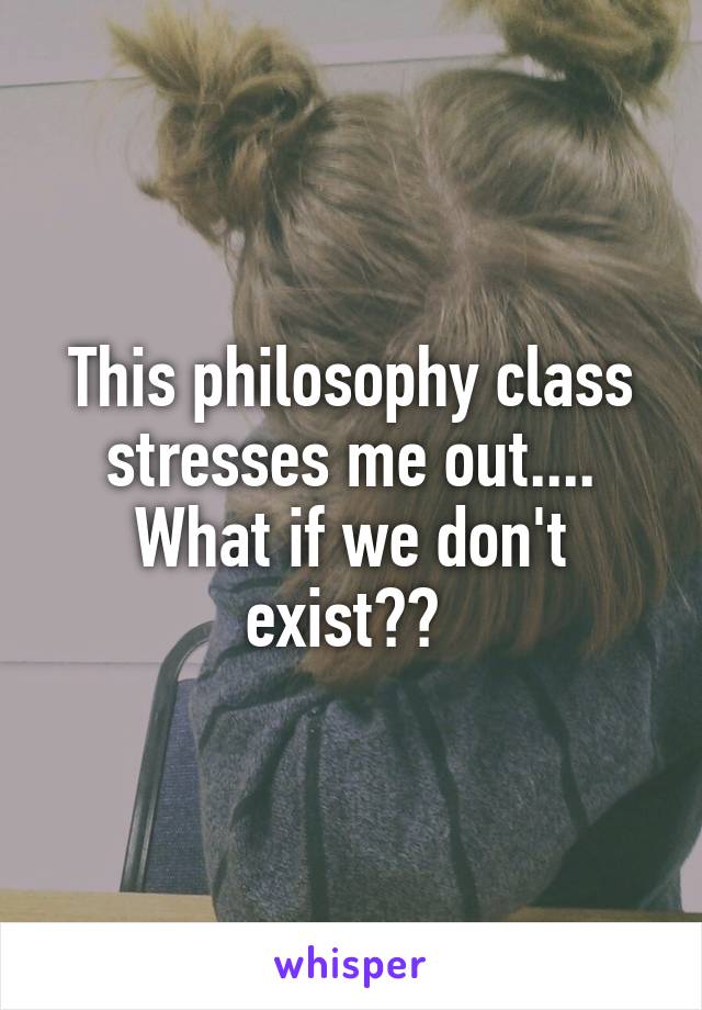 This philosophy class stresses me out.... What if we don't exist?? 