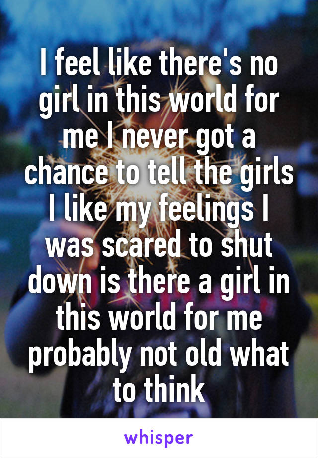 I feel like there's no girl in this world for me I never got a chance to tell the girls I like my feelings I was scared to shut down is there a girl in this world for me probably not old what to think