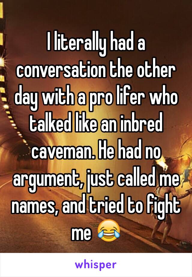 I literally had a conversation the other day with a pro lifer who talked like an inbred caveman. He had no argument, just called me names, and tried to fight me 😂 