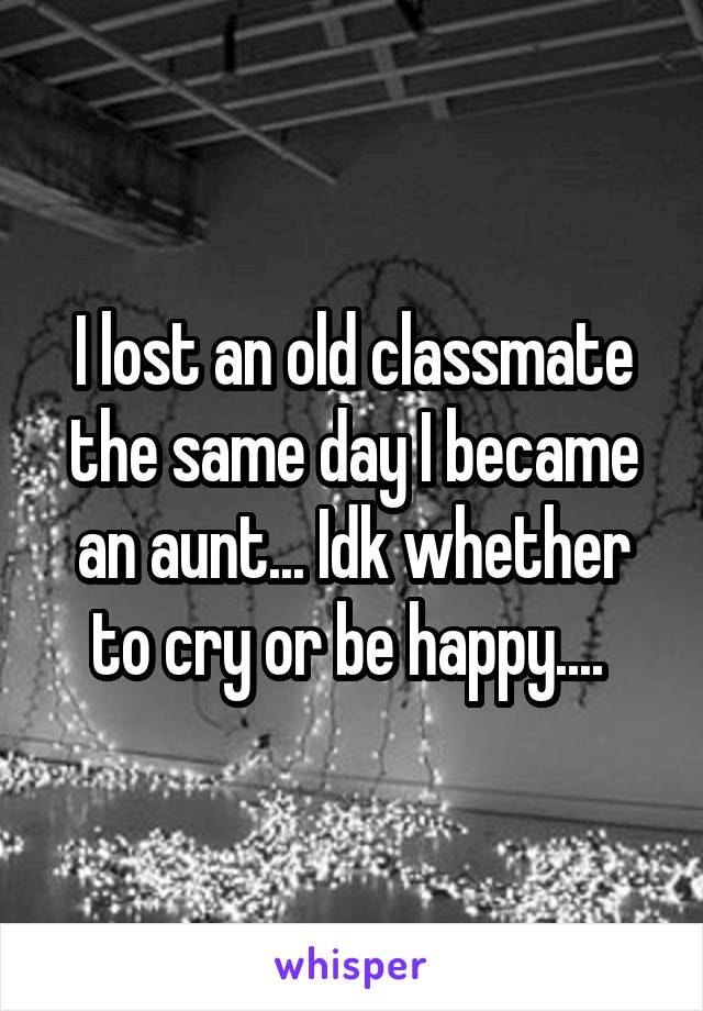 I lost an old classmate the same day I became an aunt... Idk whether to cry or be happy.... 